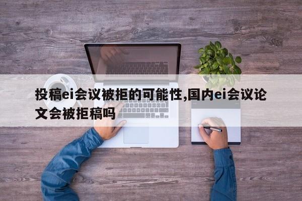 投稿ei会议被拒的可能性,国内ei会议论文会被拒稿吗