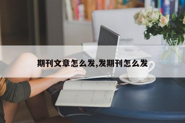期刊文章怎么发,发期刊怎么发
