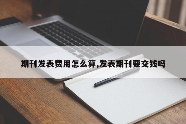 期刊发表费用怎么算,发表期刊要交钱吗