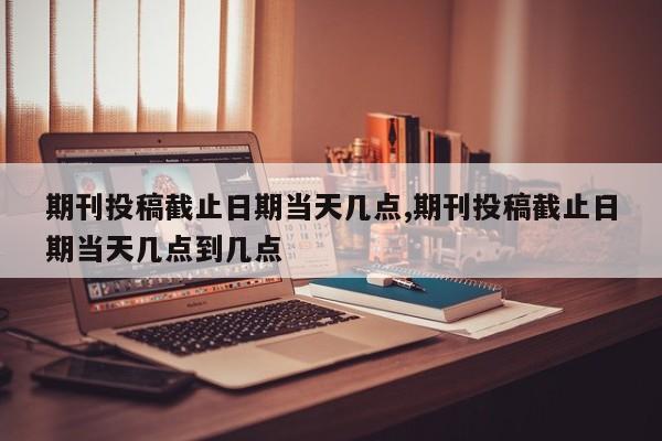 期刊投稿截止日期当天几点,期刊投稿截止日期当天几点到几点