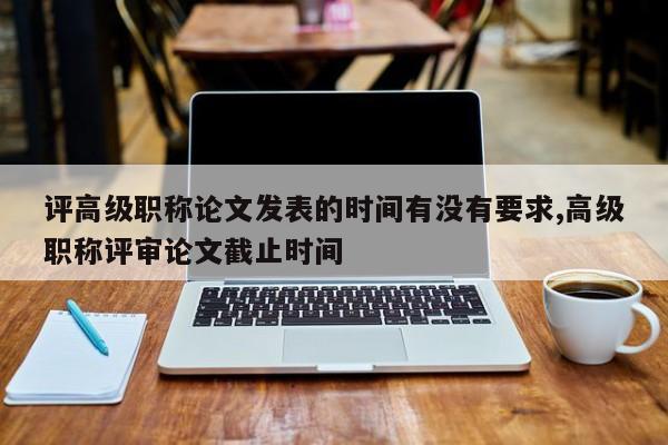 评高级职称论文发表的时间有没有要求,高级职称评审论文截止时间