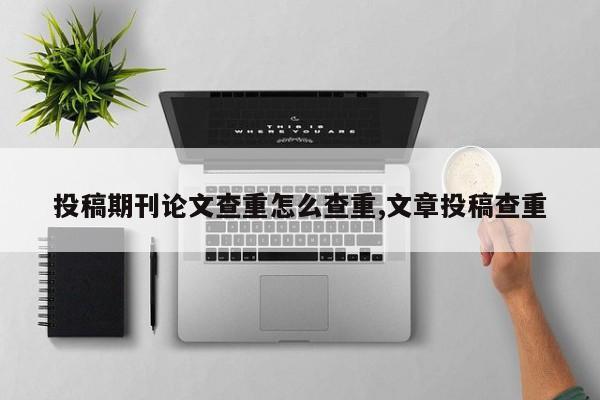 投稿期刊论文查重怎么查重,文章投稿查重