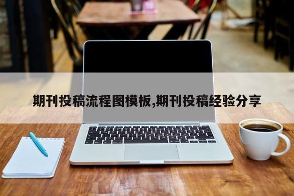 期刊投稿流程图模板,期刊投稿经验分享