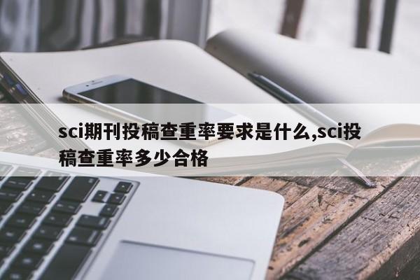 sci期刊投稿查重率要求是什么,sci投稿查重率多少合格