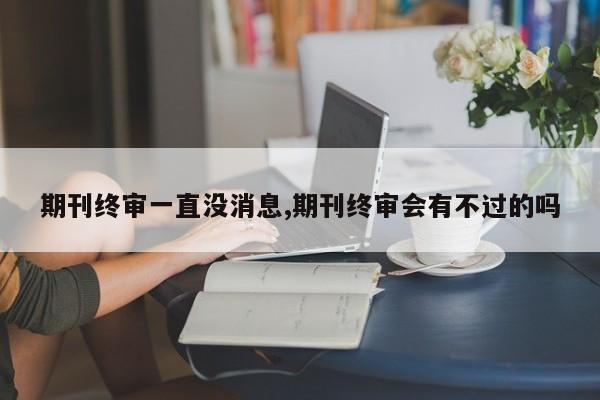 期刊终审一直没消息,期刊终审会有不过的吗
