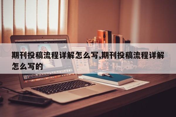 期刊投稿流程详解怎么写,期刊投稿流程详解怎么写的