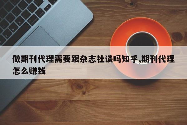 做期刊代理需要跟杂志社谈吗知乎,期刊代理怎么赚钱