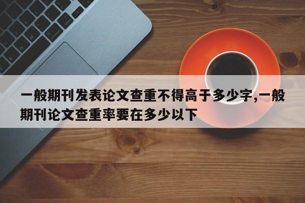 一般期刊发表论文查重不得高于多少字,一般期刊论文查重率要在多少以下