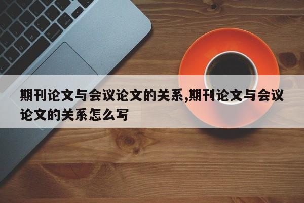 期刊论文与会议论文的关系,期刊论文与会议论文的关系怎么写