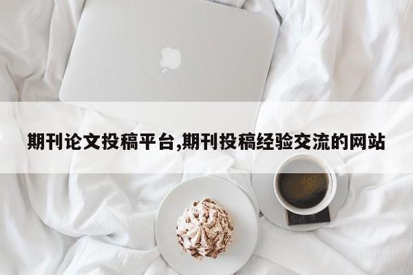 期刊论文投稿平台,期刊投稿经验交流的网站