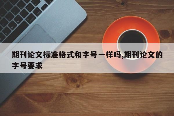 期刊论文标准格式和字号一样吗,期刊论文的字号要求