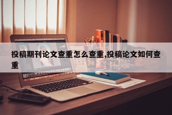 投稿期刊论文查重怎么查重,投稿论文如何查重