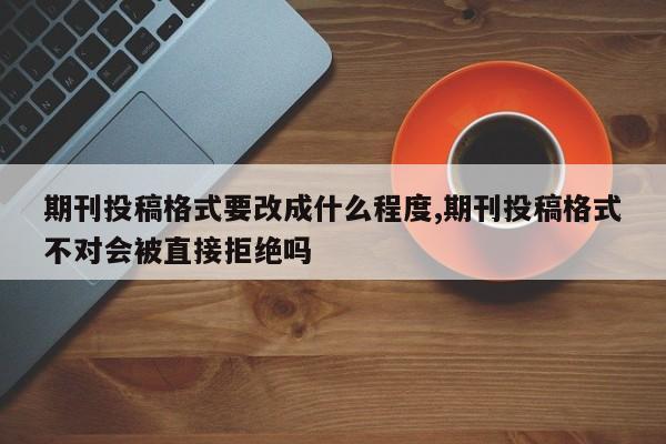 期刊投稿格式要改成什么程度,期刊投稿格式不对会被直接拒绝吗