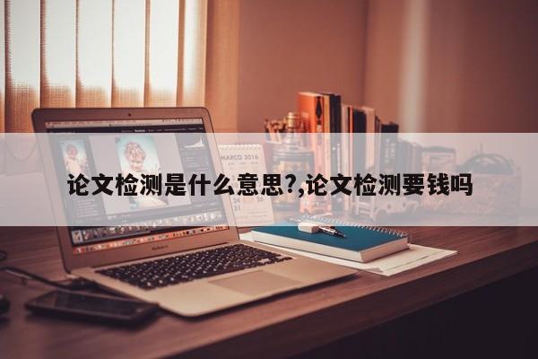 论文检测是什么意思?,论文检测要钱吗