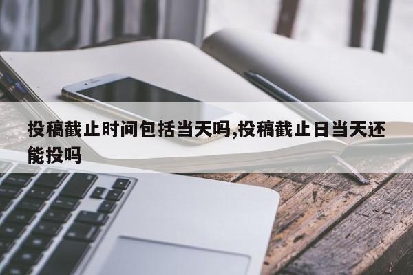 投稿截止时间包括当天吗,投稿截止日当天还能投吗